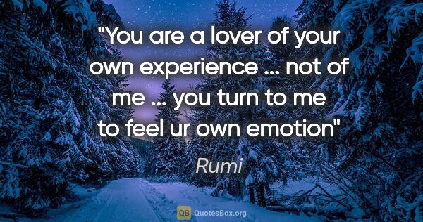 Rumi quote: "You are a lover of your own experience ... not of me ... you..."