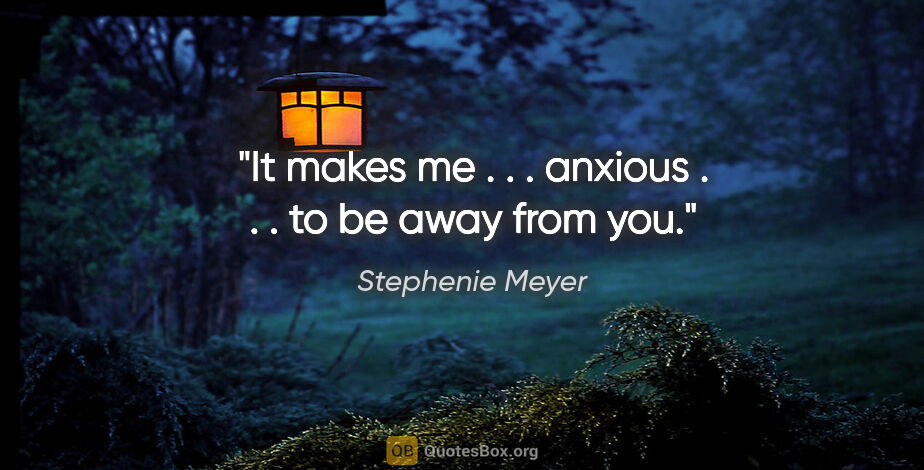 Stephenie Meyer quote: "It makes me . . . anxious . . . to be away from you."