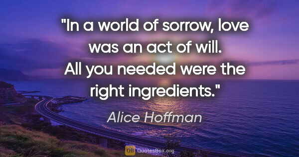 Alice Hoffman quote: "In a world of sorrow, love was an act of will. All you needed..."