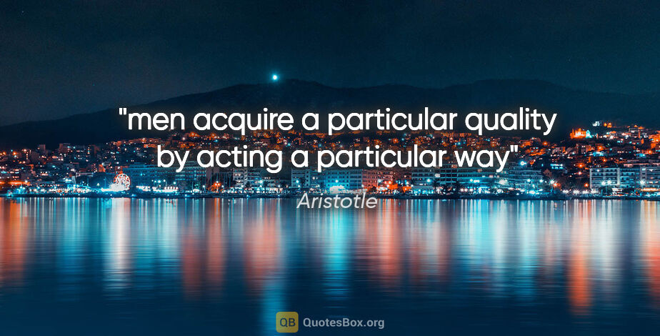 Aristotle quote: "men acquire a particular quality by acting a particular way"