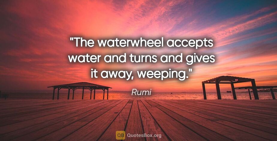Rumi quote: "The waterwheel accepts water and turns and gives it away,..."