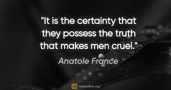 Anatole France quote: "It is the certainty that they possess the truth that makes men..."