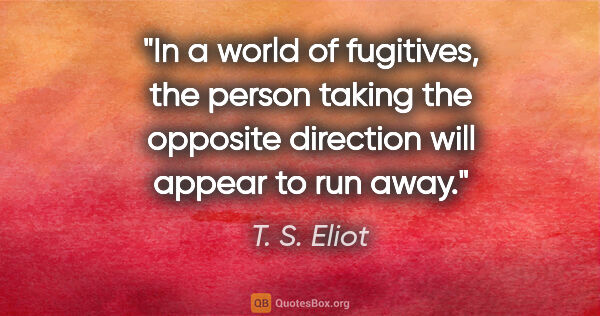 T. S. Eliot quote: "In a world of fugitives, the person taking the opposite..."