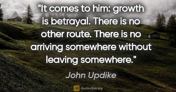 John Updike quote: "It comes to him: growth is betrayal. There is no other route...."