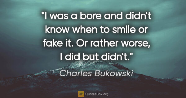 Charles Bukowski quote: "I was a bore and didn't know when to smile or fake it. Or..."