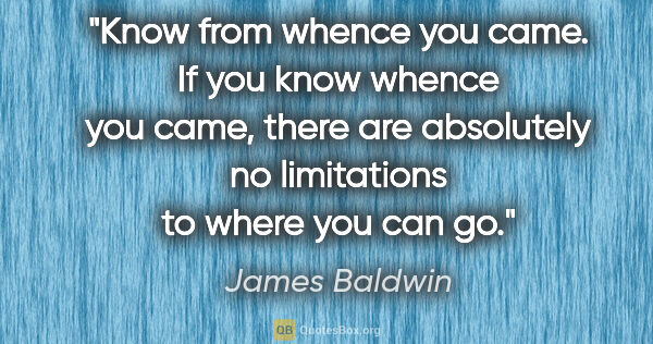 James Baldwin quote: "Know from whence you came. If you know whence you came, there..."