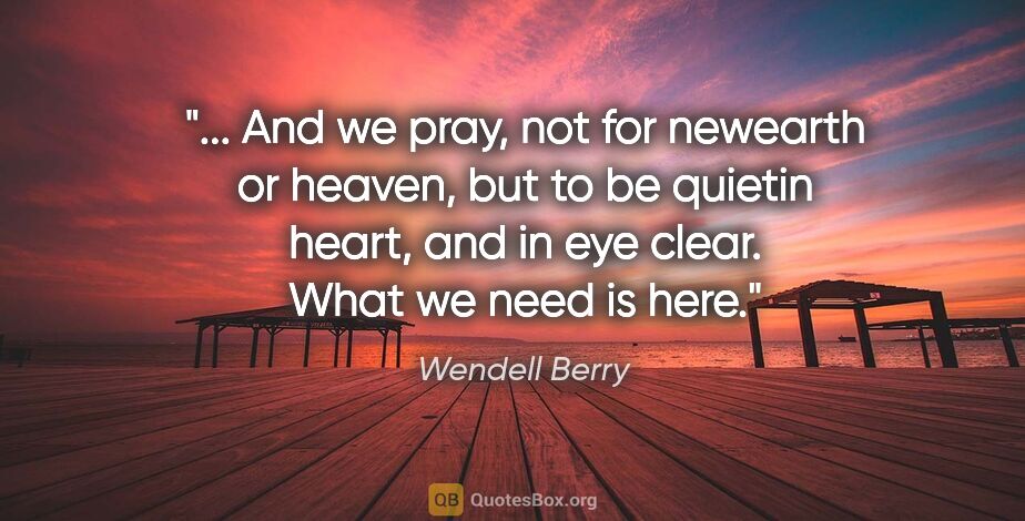 Wendell Berry quote: " And we pray, not for newearth or heaven, but to be quietin..."