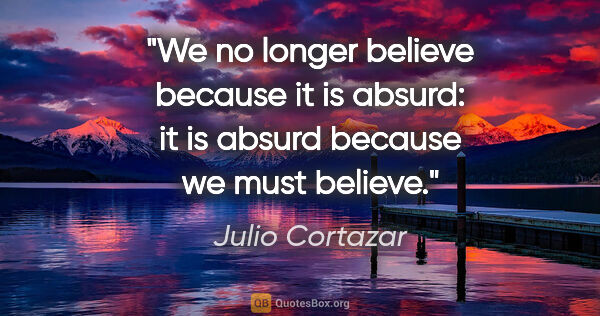 Julio Cortazar quote: "We no longer believe because it is absurd: it is absurd..."