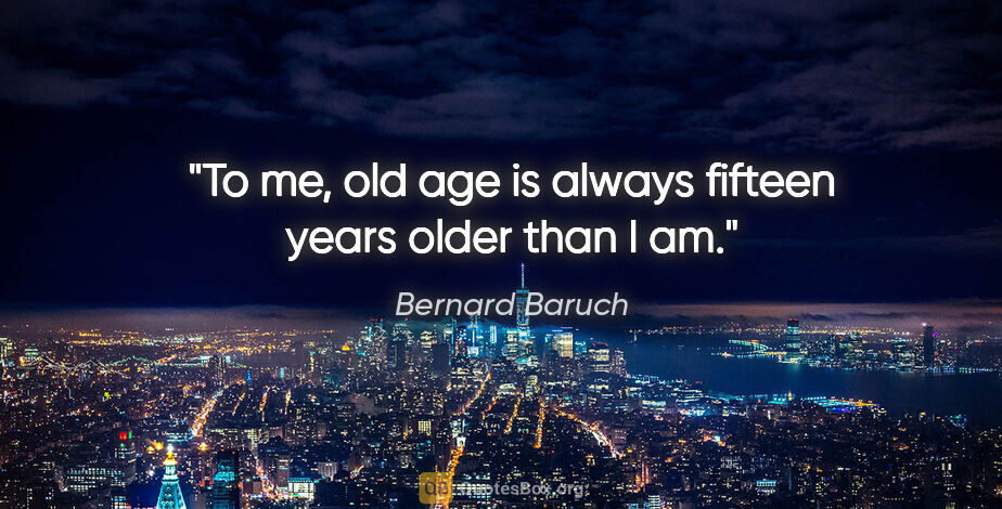 Bernard Baruch quote: "To me, old age is always fifteen years older than I am."