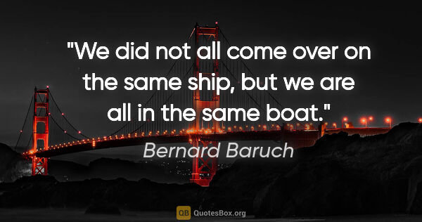 Bernard Baruch quote: "We did not all come over on the same ship, but we are all in..."