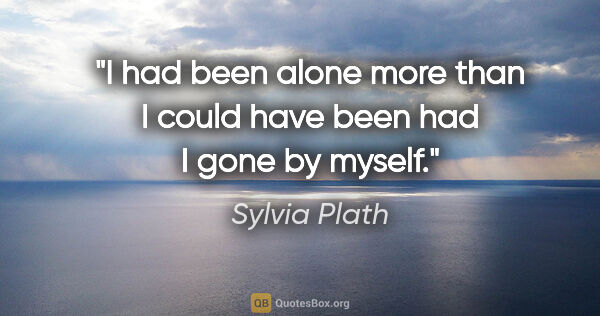 Sylvia Plath quote: "I had been alone more than I could have been had I gone by..."
