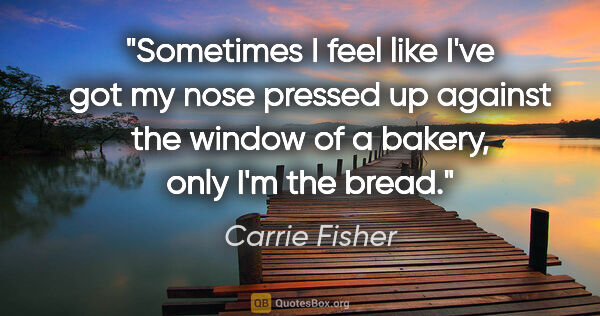 Carrie Fisher quote: "Sometimes I feel like I've got my nose pressed up against the..."