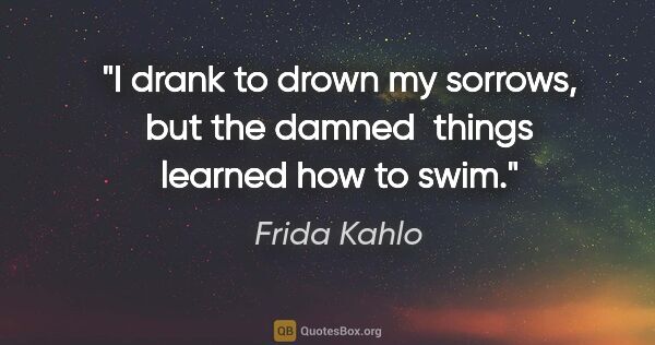 Frida Kahlo quote: "I drank to drown my sorrows, but the damned  things learned..."