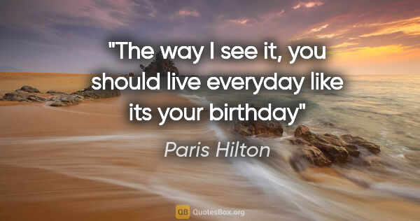 Paris Hilton quote: "The way I see it, you should live everyday like its your birthday"