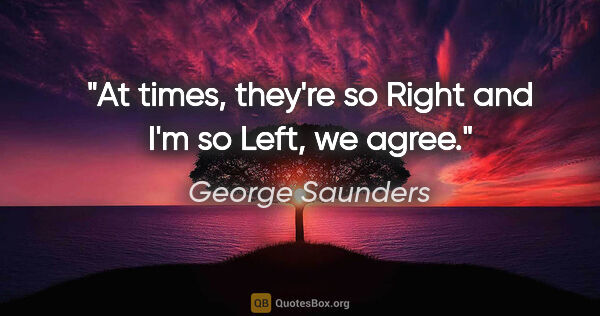 George Saunders quote: "At times, they're so Right and I'm so Left, we agree."