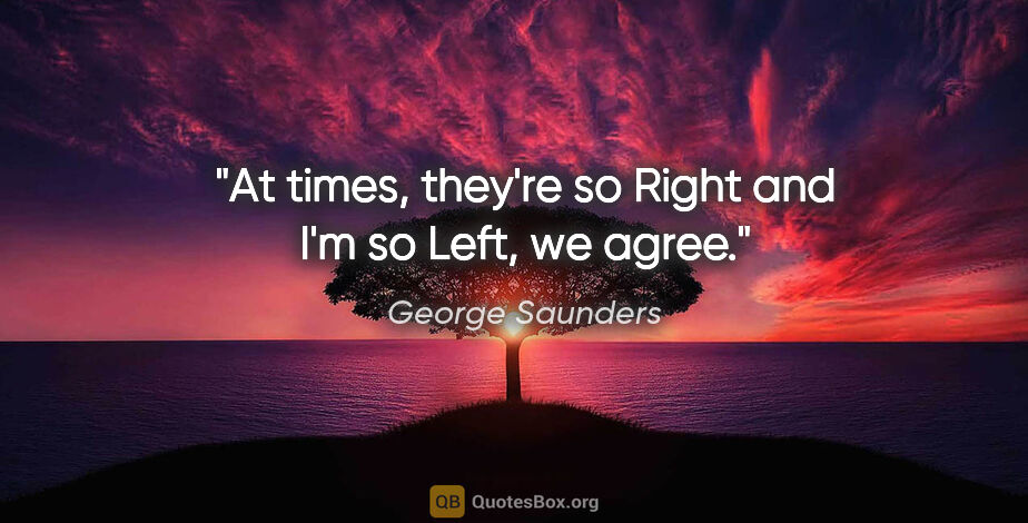 George Saunders quote: "At times, they're so Right and I'm so Left, we agree."