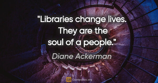 Diane Ackerman quote: "Libraries change lives.  They are the soul of a people."