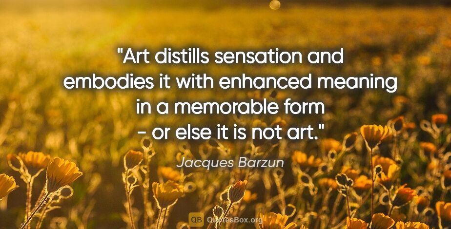 Jacques Barzun quote: "Art distills sensation and embodies it with enhanced meaning..."