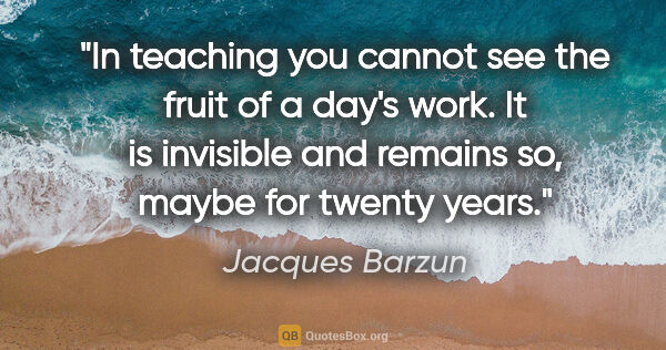 Jacques Barzun quote: "In teaching you cannot see the fruit of a day's work. It is..."
