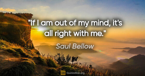 Saul Bellow quote: "If I am out of my mind, it's all right with me."