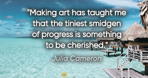 Julia Cameron quote: "Making art has taught me that the tiniest smidgen of progress..."
