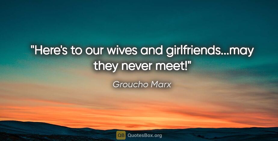 Groucho Marx quote: "Here's to our wives and girlfriends...may they never meet!"