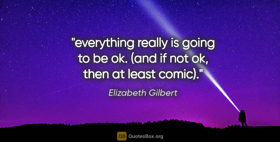 Elizabeth Gilbert quote: "everything really is going to be ok. (and if not ok, then at..."