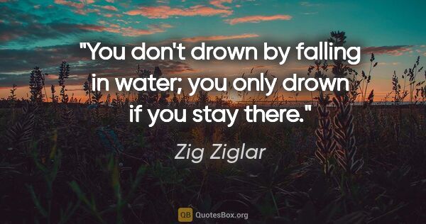 Zig Ziglar quote: "You don't drown by falling in water; you only drown if you..."