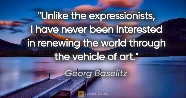 Georg Baselitz quote: "Unlike the expressionists, I have never been interested in..."