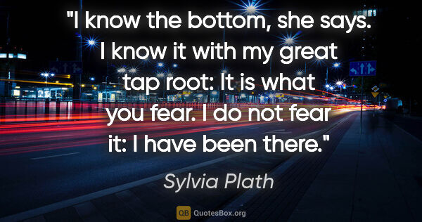 Sylvia Plath quote: "I know the bottom, she says. I know it with my great tap root:..."