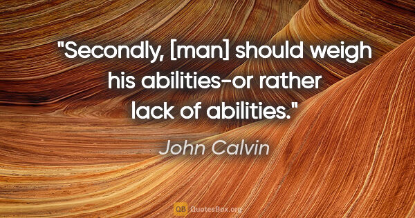 John Calvin quote: "Secondly, [man] should weigh his abilities-or rather lack of..."