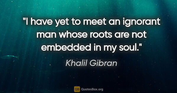 Khalil Gibran quote: "I have yet to meet an ignorant man whose roots are not..."