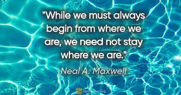 Neal A. Maxwell quote: "While we must always begin from where we are, we need not stay..."