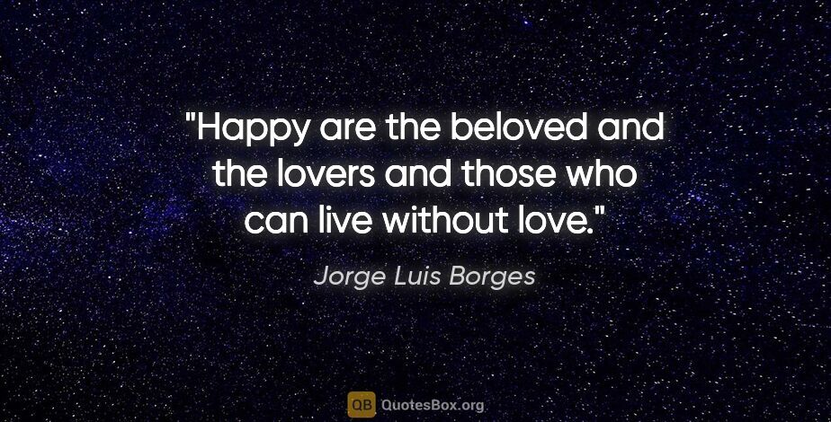 Jorge Luis Borges quote: "Happy are the beloved and the lovers and those who can live..."