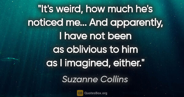 Suzanne Collins quote: "It's weird, how much he's noticed me... And apparently, I have..."