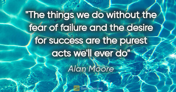 Alan Moore quote: "The things we do without the fear of failure and the desire..."
