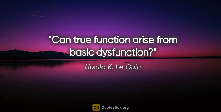Ursula K. Le Guin quote: "Can true function arise from basic dysfunction?"