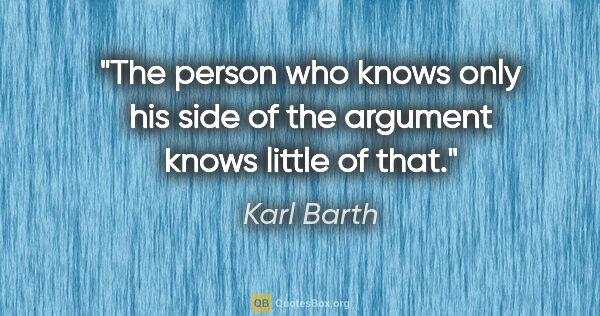 Karl Barth quote: "The person who knows only his side of the argument knows..."