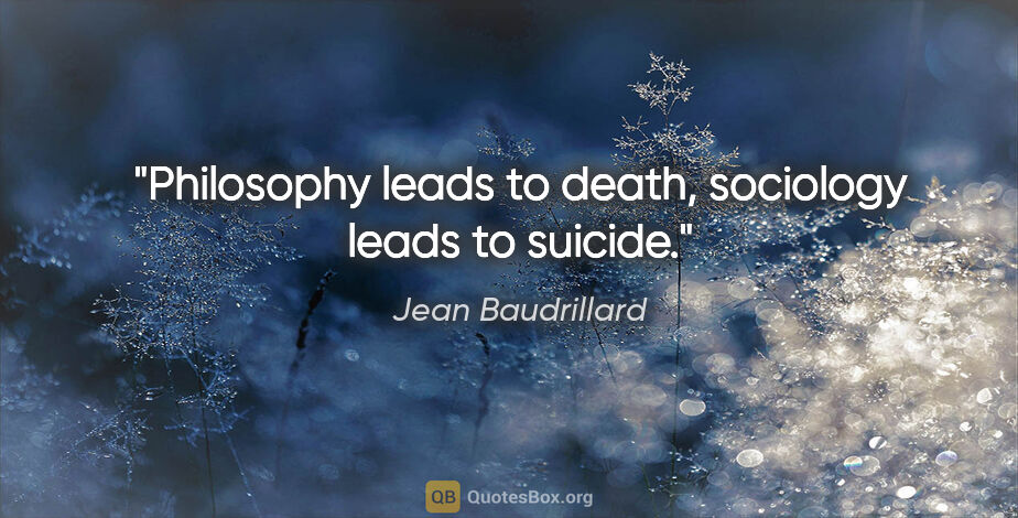 Jean Baudrillard quote: "Philosophy leads to death, sociology leads to suicide."
