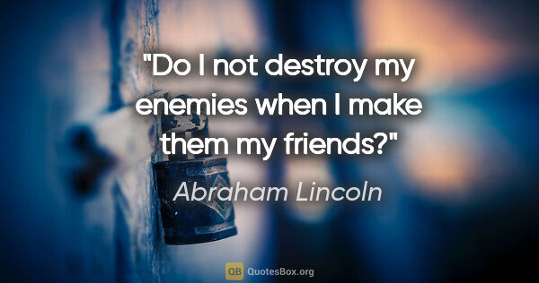 Abraham Lincoln quote: "Do I not destroy my enemies when I make them my friends?"