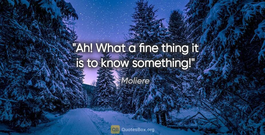 Moliere quote: "Ah! What a fine thing it is to know something!"