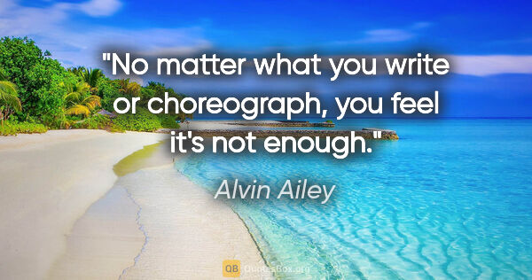Alvin Ailey quote: "No matter what you write or choreograph, you feel it's not..."