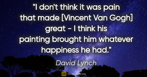 David Lynch quote: "I don't think it was pain that made [Vincent Van Gogh] great -..."