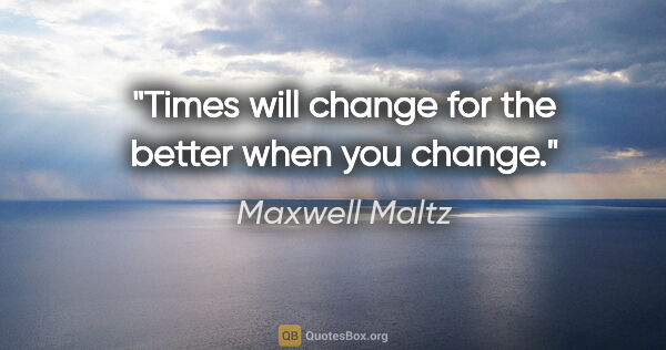 Maxwell Maltz quote: "Times will change for the better when you change."