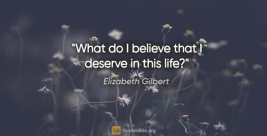 Elizabeth Gilbert quote: "What do I believe that I deserve in this life?"