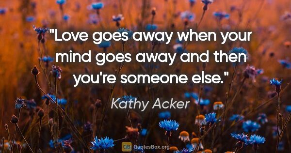 Kathy Acker quote: "Love goes away when your mind goes away and then you're..."