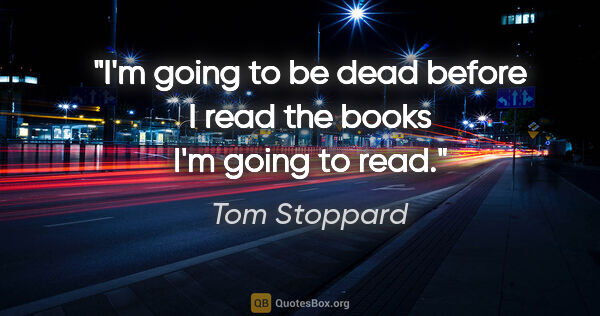 Tom Stoppard quote: "I'm going to be dead before I read the books I'm going to read."