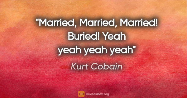 Kurt Cobain quote: "Married, Married, Married! Buried! Yeah yeah yeah yeah"