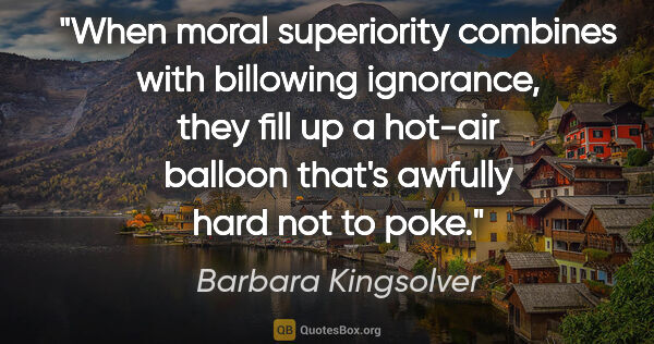 Barbara Kingsolver quote: "When moral superiority combines with billowing ignorance, they..."