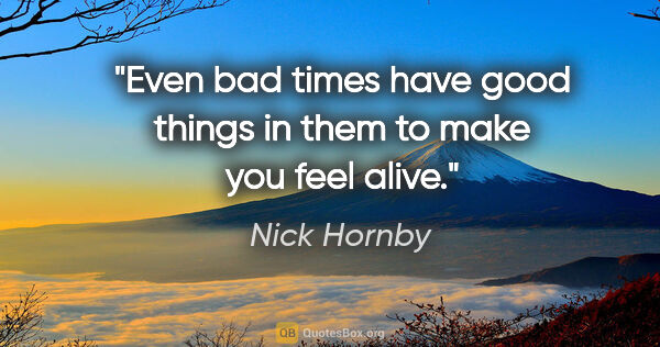 Nick Hornby quote: "Even bad times have good things in them to make you feel alive."